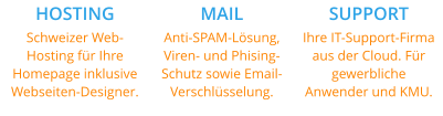 HOSTING Schweizer Web-Hosting für Ihre Homepage inklusive Webseiten-Designer. MAIL Anti-SPAM-Lösung, Viren- und Phising-Schutz sowie Email-Verschlüsselung. SUPPORT Ihre IT-Support-Firma aus der Cloud. Für gewerbliche Anwender und KMU.